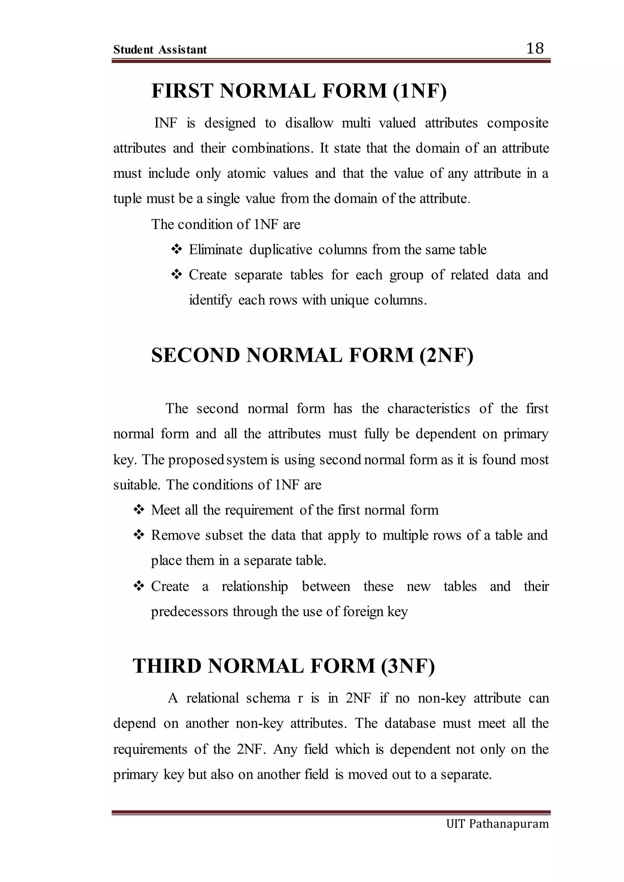 Student Assistant 18
UIT Pathanapuram
FIRST NORMAL FORM (1NF)
INF is designed to disallow multi valued attributes composite
attributes and their combinations. It state that the domain of an attribute
must include only atomic values and that the value of any attribute in a
tuple must be a single value from the domain of the attribute.
The condition of 1NF are
 Eliminate duplicative columns from the same table
 Create separate tables for each group of related data and
identify each rows with unique columns.
SECOND NORMAL FORM (2NF)
The second normal form has the characteristics of the first
normal form and all the attributes must fully be dependent on primary
key. The proposedsystem is using second normal form as it is found most
suitable. The conditions of 1NF are
 Meet all the requirement of the first normal form
 Remove subset the data that apply to multiple rows of a table and
place them in a separate table.
 Create a relationship between these new tables and their
predecessors through the use of foreign key
THIRD NORMAL FORM (3NF)
A relational schema r is in 2NF if no non-key attribute can
depend on another non-key attributes. The database must meet all the
requirements of the 2NF. Any field which is dependent not only on the
primary key but also on another field is moved out to a separate.
 
