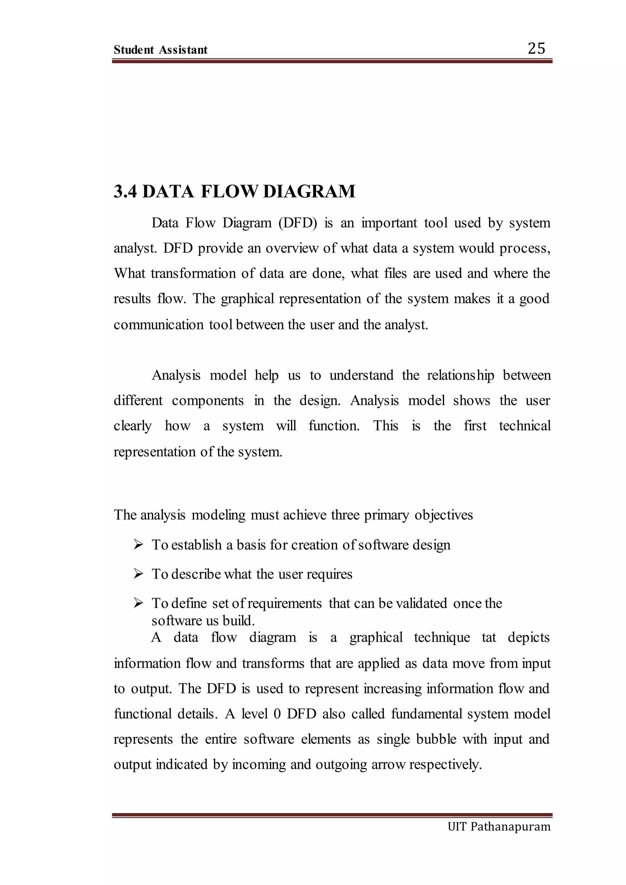 Student Assistant 25
UIT Pathanapuram
3.4 DATA FLOW DIAGRAM
Data Flow Diagram (DFD) is an important tool used by system
analyst. DFD provide an overview of what data a system would process,
What transformation of data are done, what files are used and where the
results flow. The graphical representation of the system makes it a good
communication tool between the user and the analyst.
Analysis model help us to understand the relationship between
different components in the design. Analysis model shows the user
clearly how a system will function. This is the first technical
representation of the system.
The analysis modeling must achieve three primary objectives
 To establish a basis for creation of software design
 To describe what the user requires
 To define set of requirements that can be validated once the
software us build.
A data flow diagram is a graphical technique tat depicts
information flow and transforms that are applied as data move from input
to output. The DFD is used to represent increasing information flow and
functional details. A level 0 DFD also called fundamental system model
represents the entire software elements as single bubble with input and
output indicated by incoming and outgoing arrow respectively.
 