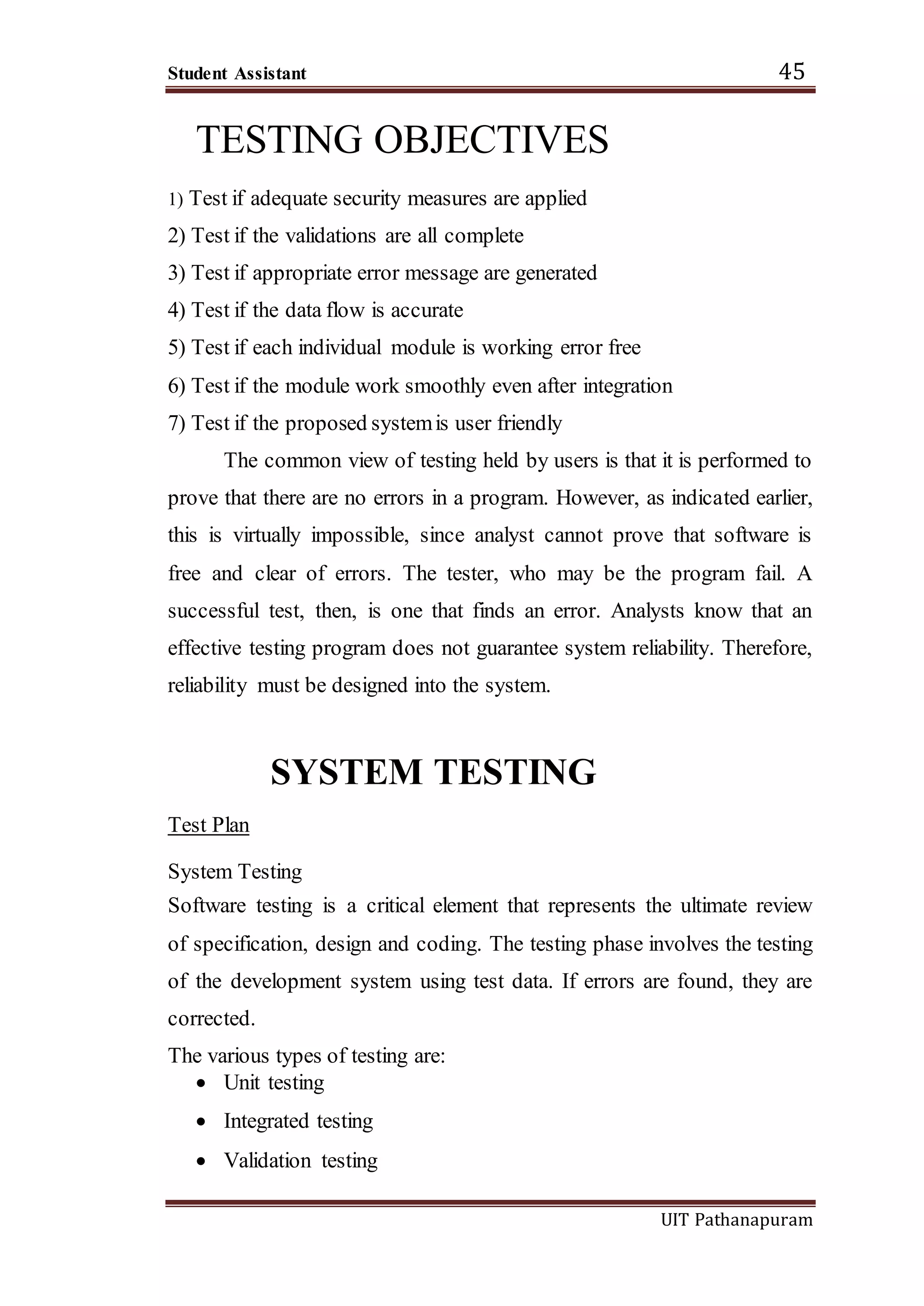 Student Assistant 45
UIT Pathanapuram
TESTING OBJECTIVES
1) Test if adequate security measures are applied
2) Test if the validations are all complete
3) Test if appropriate error message are generated
4) Test if the data flow is accurate
5) Test if each individual module is working error free
6) Test if the module work smoothly even after integration
7) Test if the proposed systemis user friendly
The common view of testing held by users is that it is performed to
prove that there are no errors in a program. However, as indicated earlier,
this is virtually impossible, since analyst cannot prove that software is
free and clear of errors. The tester, who may be the program fail. A
successful test, then, is one that finds an error. Analysts know that an
effective testing program does not guarantee system reliability. Therefore,
reliability must be designed into the system.
SYSTEM TESTING
Test Plan
System Testing
Software testing is a critical element that represents the ultimate review
of specification, design and coding. The testing phase involves the testing
of the development system using test data. If errors are found, they are
corrected.
The various types of testing are:
 Unit testing
 Integrated testing
 Validation testing
 