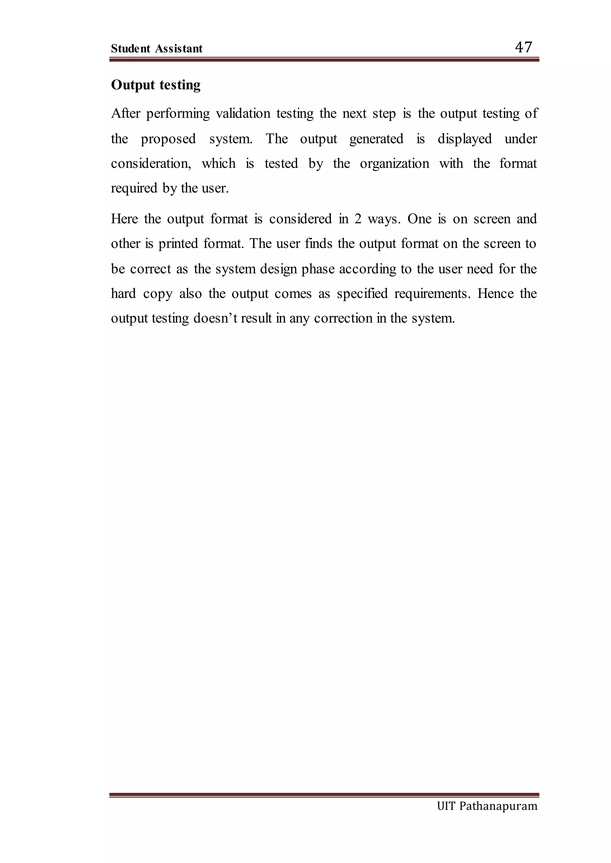 Student Assistant 47
UIT Pathanapuram
Output testing
After performing validation testing the next step is the output testing of
the proposed system. The output generated is displayed under
consideration, which is tested by the organization with the format
required by the user.
Here the output format is considered in 2 ways. One is on screen and
other is printed format. The user finds the output format on the screen to
be correct as the system design phase according to the user need for the
hard copy also the output comes as specified requirements. Hence the
output testing doesn’t result in any correction in the system.
 