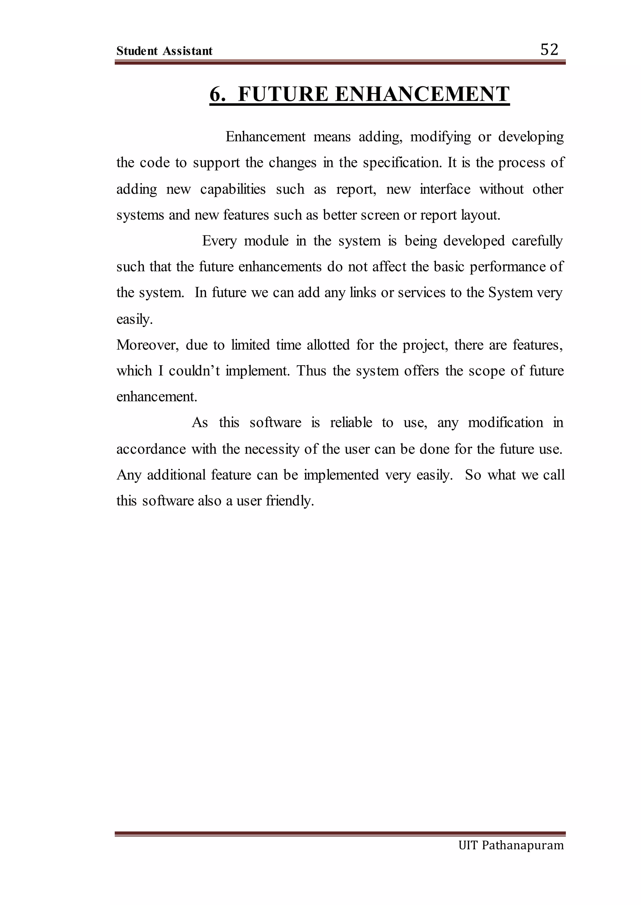 Student Assistant 52
UIT Pathanapuram
6. FUTURE ENHANCEMENT
Enhancement means adding, modifying or developing
the code to support the changes in the specification. It is the process of
adding new capabilities such as report, new interface without other
systems and new features such as better screen or report layout.
Every module in the system is being developed carefully
such that the future enhancements do not affect the basic performance of
the system. In future we can add any links or services to the System very
easily.
Moreover, due to limited time allotted for the project, there are features,
which I couldn’t implement. Thus the system offers the scope of future
enhancement.
As this software is reliable to use, any modification in
accordance with the necessity of the user can be done for the future use.
Any additional feature can be implemented very easily. So what we call
this software also a user friendly.
 