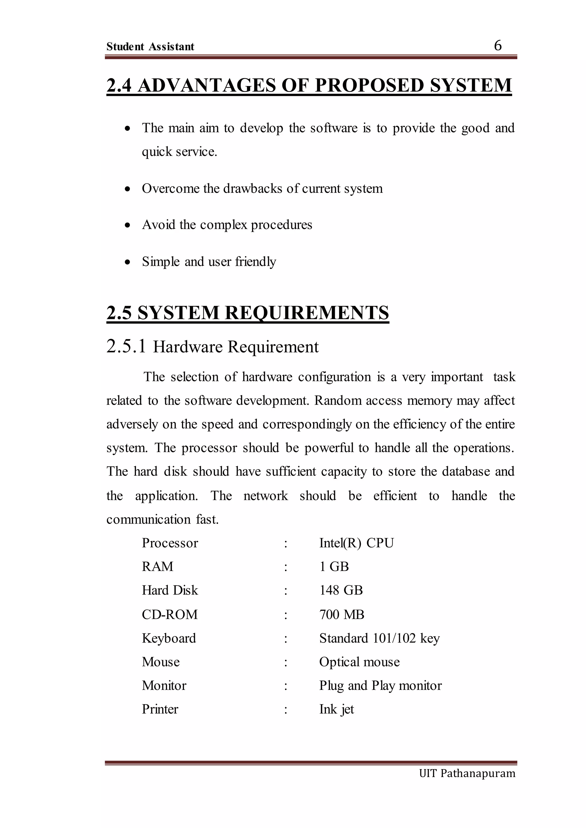 Student Assistant 6
UIT Pathanapuram
2.4 ADVANTAGES OF PROPOSED SYSTEM
 The main aim to develop the software is to provide the good and
quick service.
 Overcome the drawbacks of current system
 Avoid the complex procedures
 Simple and user friendly
2.5 SYSTEM REQUIREMENTS
2.5.1 Hardware Requirement
The selection of hardware configuration is a very important task
related to the software development. Random access memory may affect
adversely on the speed and correspondingly on the efficiency of the entire
system. The processor should be powerful to handle all the operations.
The hard disk should have sufficient capacity to store the database and
the application. The network should be efficient to handle the
communication fast.
Processor : Intel(R) CPU
RAM : 1 GB
Hard Disk : 148 GB
CD-ROM : 700 MB
Keyboard : Standard 101/102 key
Mouse : Optical mouse
Monitor : Plug and Play monitor
Printer : Ink jet
 