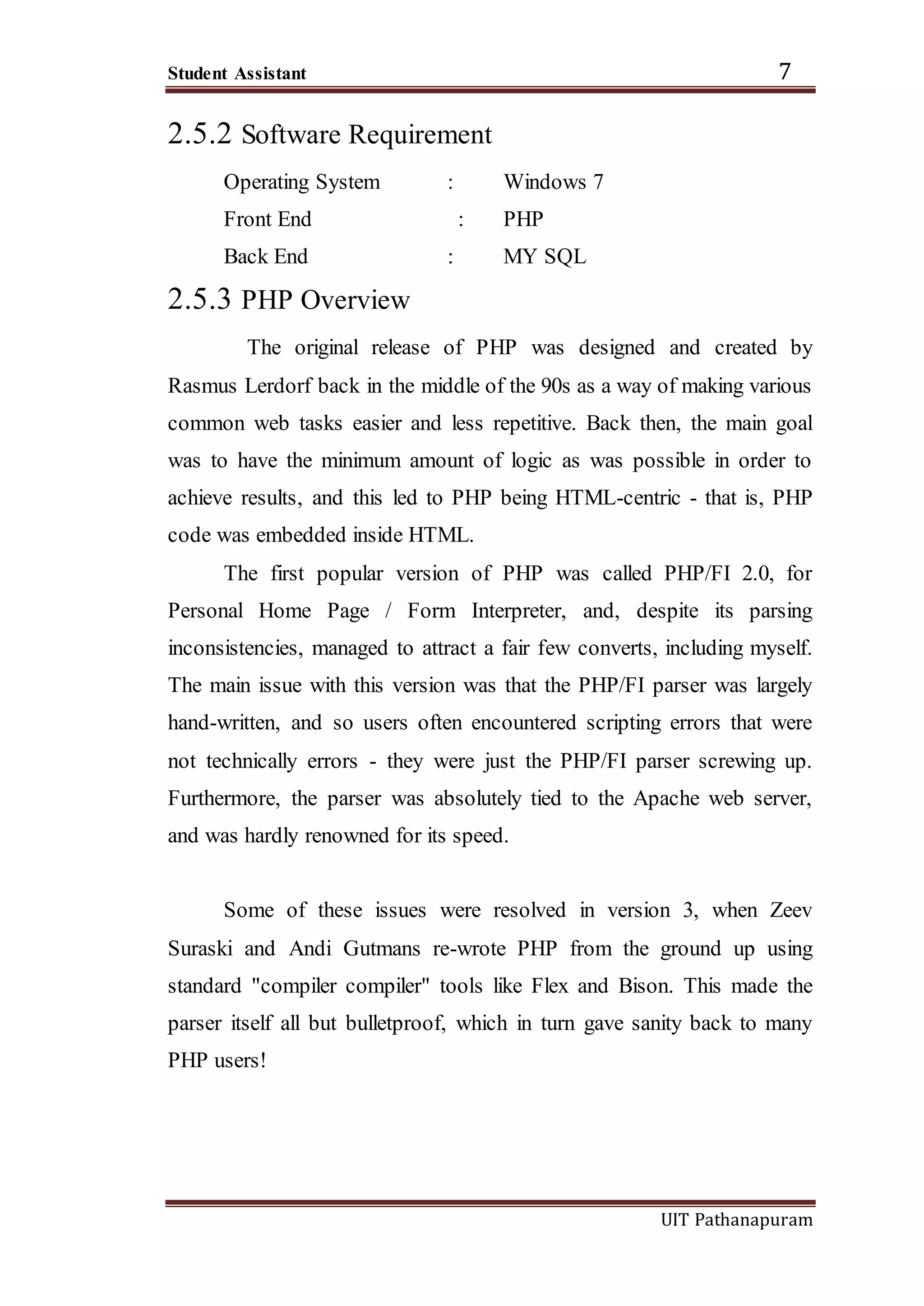 Student Assistant 7
UIT Pathanapuram
2.5.2 Software Requirement
Operating System : Windows 7
Front End : PHP
Back End : MY SQL
2.5.3 PHP Overview
The original release of PHP was designed and created by
Rasmus Lerdorf back in the middle of the 90s as a way of making various
common web tasks easier and less repetitive. Back then, the main goal
was to have the minimum amount of logic as was possible in order to
achieve results, and this led to PHP being HTML-centric - that is, PHP
code was embedded inside HTML.
The first popular version of PHP was called PHP/FI 2.0, for
Personal Home Page / Form Interpreter, and, despite its parsing
inconsistencies, managed to attract a fair few converts, including myself.
The main issue with this version was that the PHP/FI parser was largely
hand-written, and so users often encountered scripting errors that were
not technically errors - they were just the PHP/FI parser screwing up.
Furthermore, the parser was absolutely tied to the Apache web server,
and was hardly renowned for its speed.
Some of these issues were resolved in version 3, when Zeev
Suraski and Andi Gutmans re-wrote PHP from the ground up using
standard "compiler compiler" tools like Flex and Bison. This made the
parser itself all but bulletproof, which in turn gave sanity back to many
PHP users!
 