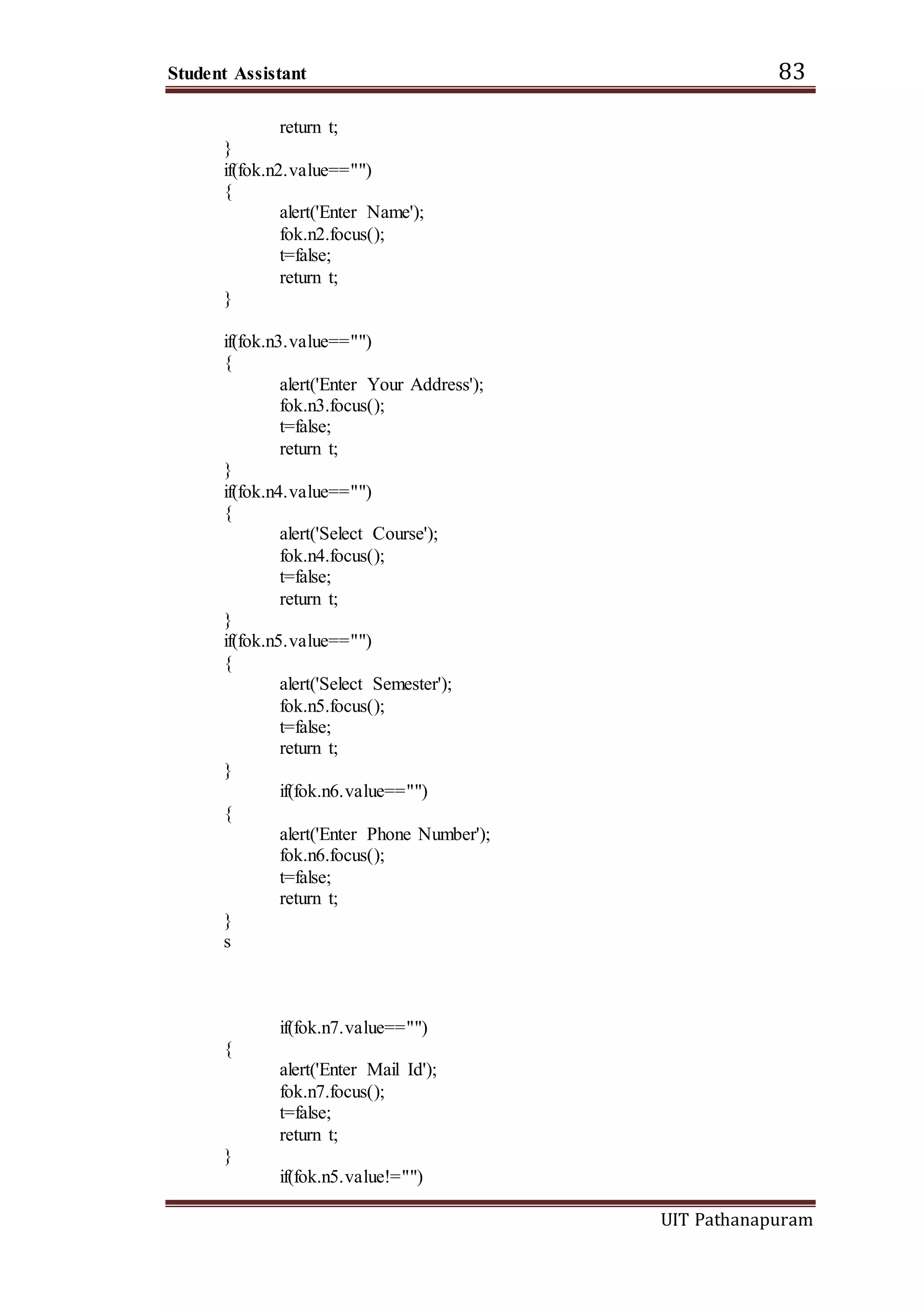 Student Assistant 83
UIT Pathanapuram
return t;
}
if(fok.n2.value=="")
{
alert('Enter Name');
fok.n2.focus();
t=false;
return t;
}
if(fok.n3.value=="")
{
alert('Enter Your Address');
fok.n3.focus();
t=false;
return t;
}
if(fok.n4.value=="")
{
alert('Select Course');
fok.n4.focus();
t=false;
return t;
}
if(fok.n5.value=="")
{
alert('Select Semester');
fok.n5.focus();
t=false;
return t;
}
if(fok.n6.value=="")
{
alert('Enter Phone Number');
fok.n6.focus();
t=false;
return t;
}
s
if(fok.n7.value=="")
{
alert('Enter Mail Id');
fok.n7.focus();
t=false;
return t;
}
if(fok.n5.value!="")
 