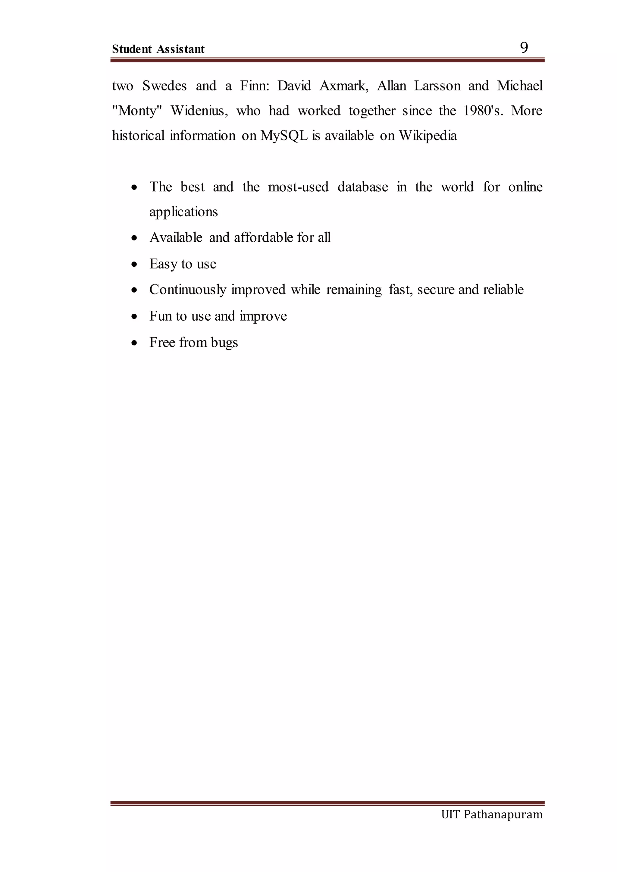 Student Assistant 9
UIT Pathanapuram
two Swedes and a Finn: David Axmark, Allan Larsson and Michael
"Monty" Widenius, who had worked together since the 1980's. More
historical information on MySQL is available on Wikipedia
 The best and the most-used database in the world for online
applications
 Available and affordable for all
 Easy to use
 Continuously improved while remaining fast, secure and reliable
 Fun to use and improve
 Free from bugs
 