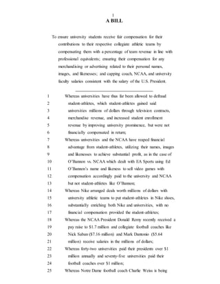 1
A BILL
To ensure university students receive fair compensation for their
contributions to their respective collegiate athletic teams by
compensating them with a percentage of team revenue in line with
professional equivalents; ensuring their compensation for any
merchandising or advertising related to their personal names,
images, and likenesses; and capping coach, NCAA, and university
faculty salaries consistent with the salary of the U.S. President.
1 Whereas universities have thus far been allowed to defraud
2 student-athletes, which student-athletes gained said
3 universities millions of dollars through television contracts,
4 merchandise revenue, and increased student enrollment
5 revenue by improving university prominence, but were not
6 financially compensated in return;
7 Whereas universities and the NCAA have reaped financial
8 advantage from student-athletes, utilizing their names, images
9 and likenesses to achieve substantial profit, as in the case of
10 O’Bannon vs. NCAA which dealt with EA Sports using Ed
11 O’Bannon’s name and likeness to sell video games with
12 compensation accordingly paid to the university and NCAA
13 but not student-athletes like O’Bannon;
14 Whereas Nike arranged deals worth millions of dollars with
15 university athletic teams to put student-athletes in Nike shoes,
16 substantially enriching both Nike and universities, with no
17 financial compensation provided the student-athletes;
18 Whereas the NCAA President Donald Remy recently received a
19 pay raise to $1.7 million and collegiate football coaches like
20 Nick Saban ($7.16 million) and Mark Dantonio ($5.64
21 million) receive salaries in the millions of dollars;
22 Whereas forty-two universities paid their presidents over $1
23 million annually and seventy-five universities paid their
24 football coaches over $1 million;
25 Whereas Notre Dame football coach Charlie Weiss is being
 