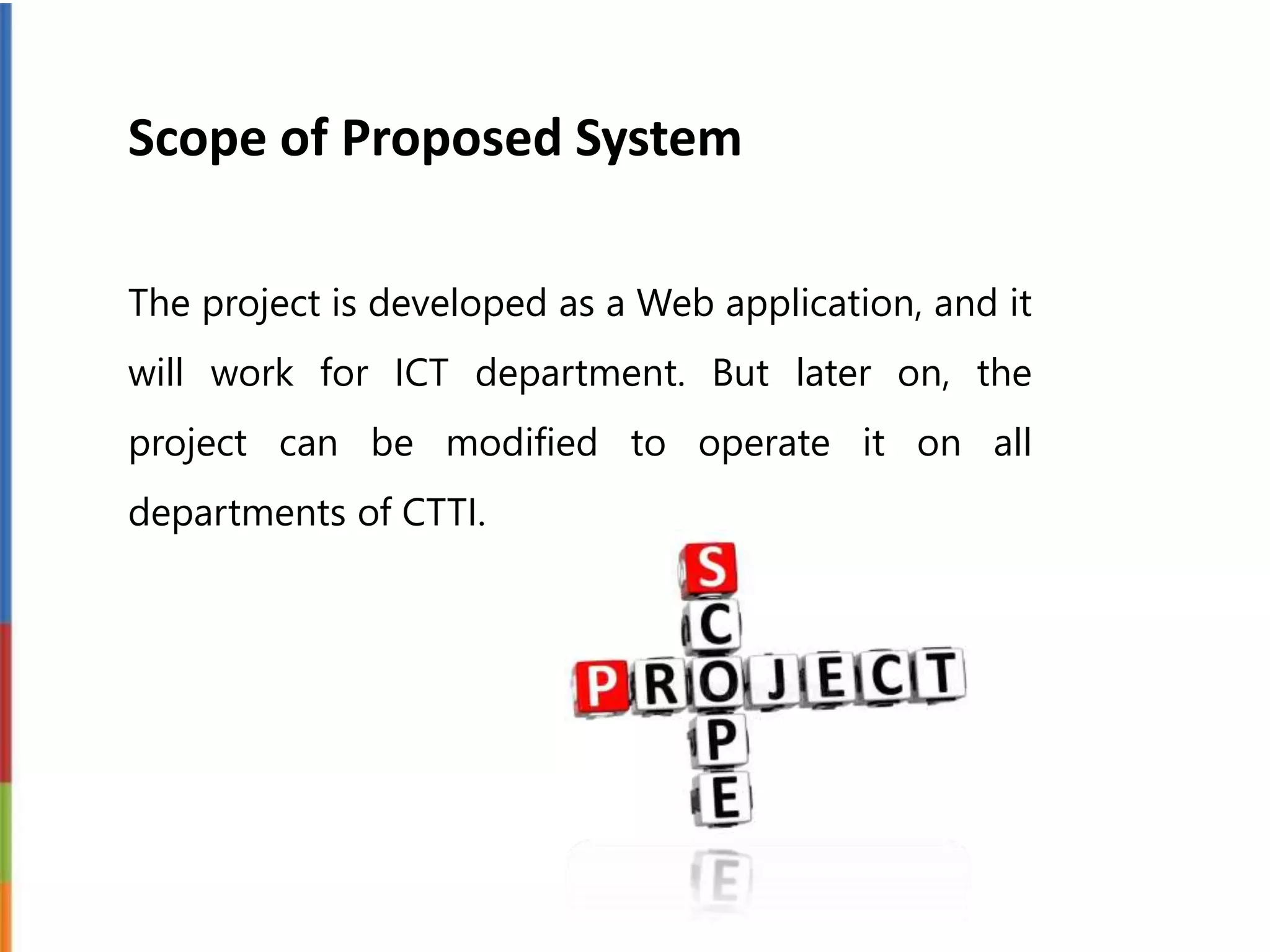 Scope of Proposed System
The project is developed as a Web application, and it
will work for ICT department. But later on, the
project can be modified to operate it on all
departments of CTTI.
 