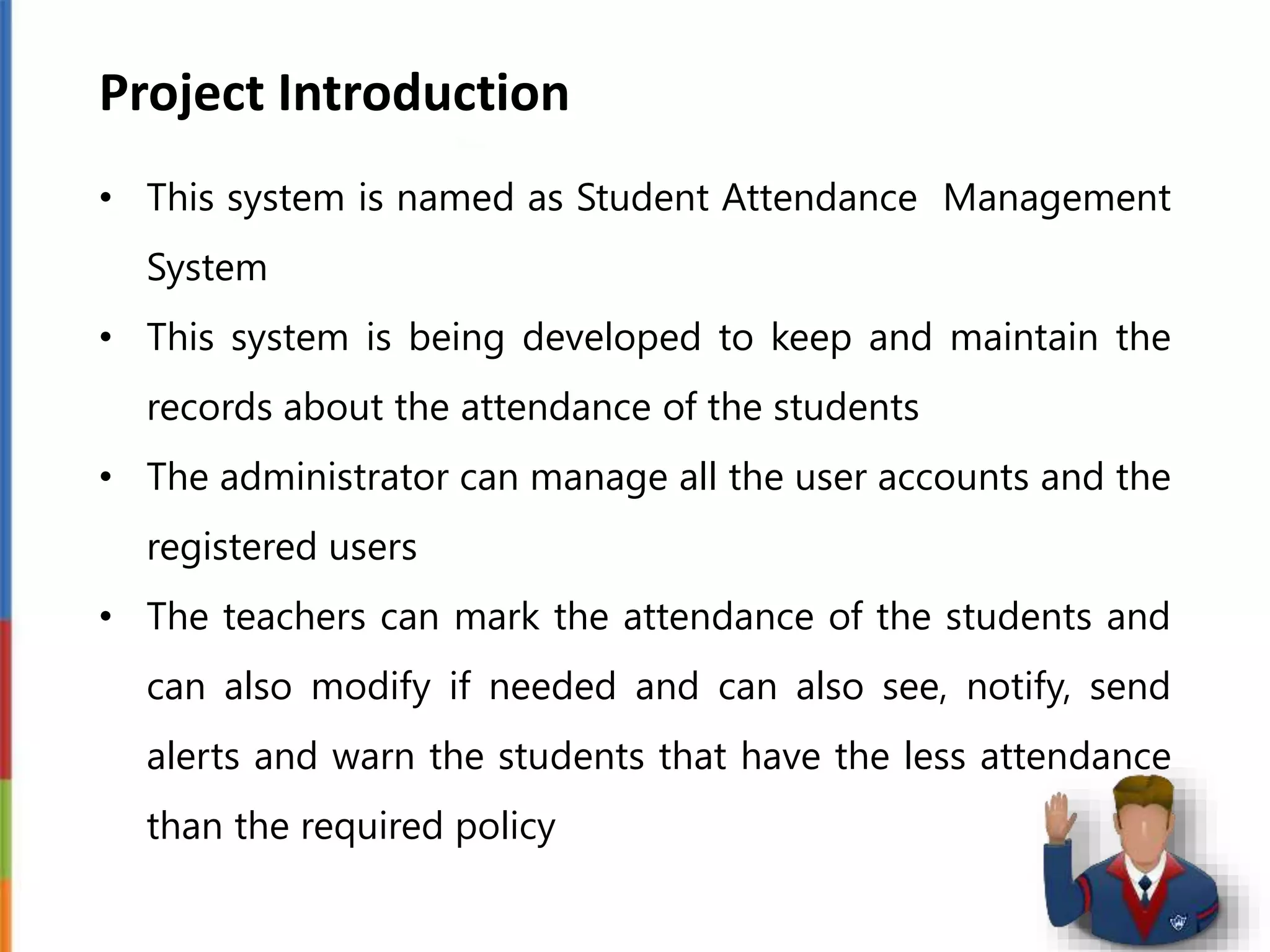 Project Introduction
• This system is named as Student Attendance Management
System
• This system is being developed to keep and maintain the
records about the attendance of the students
• The administrator can manage all the user accounts and the
registered users
• The teachers can mark the attendance of the students and
can also modify if needed and can also see, notify, send
alerts and warn the students that have the less attendance
than the required policy
 