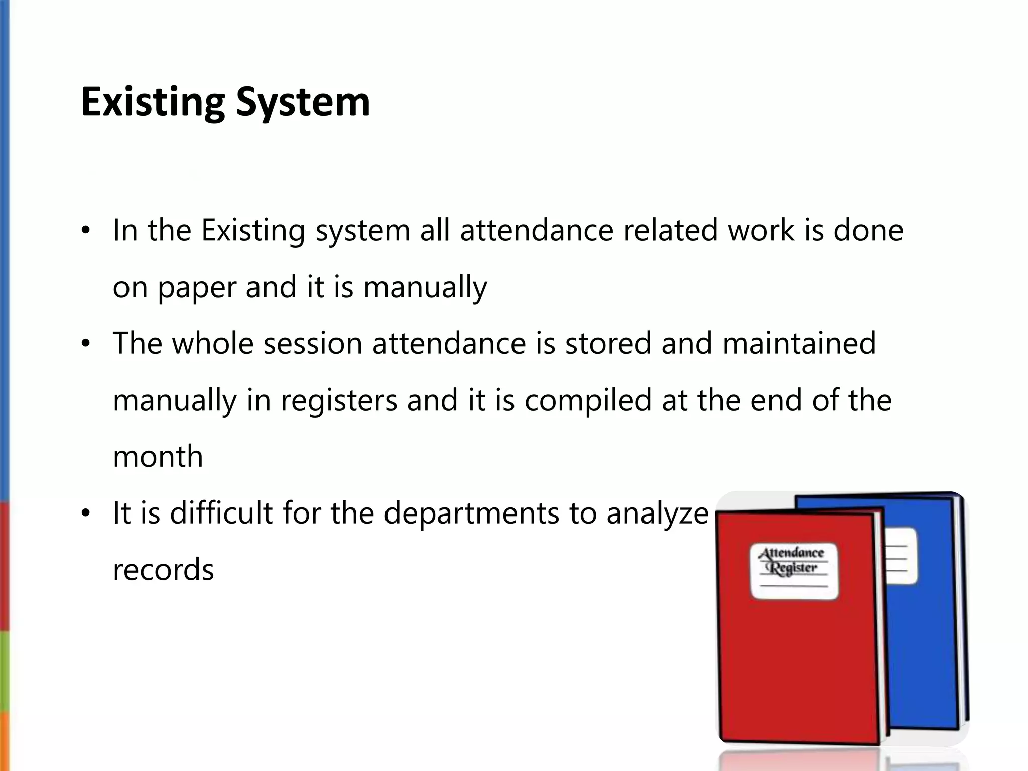 Existing System
• In the Existing system all attendance related work is done
on paper and it is manually
• The whole session attendance is stored and maintained
manually in registers and it is compiled at the end of the
month
• It is difficult for the departments to analyze the whole
records
 
