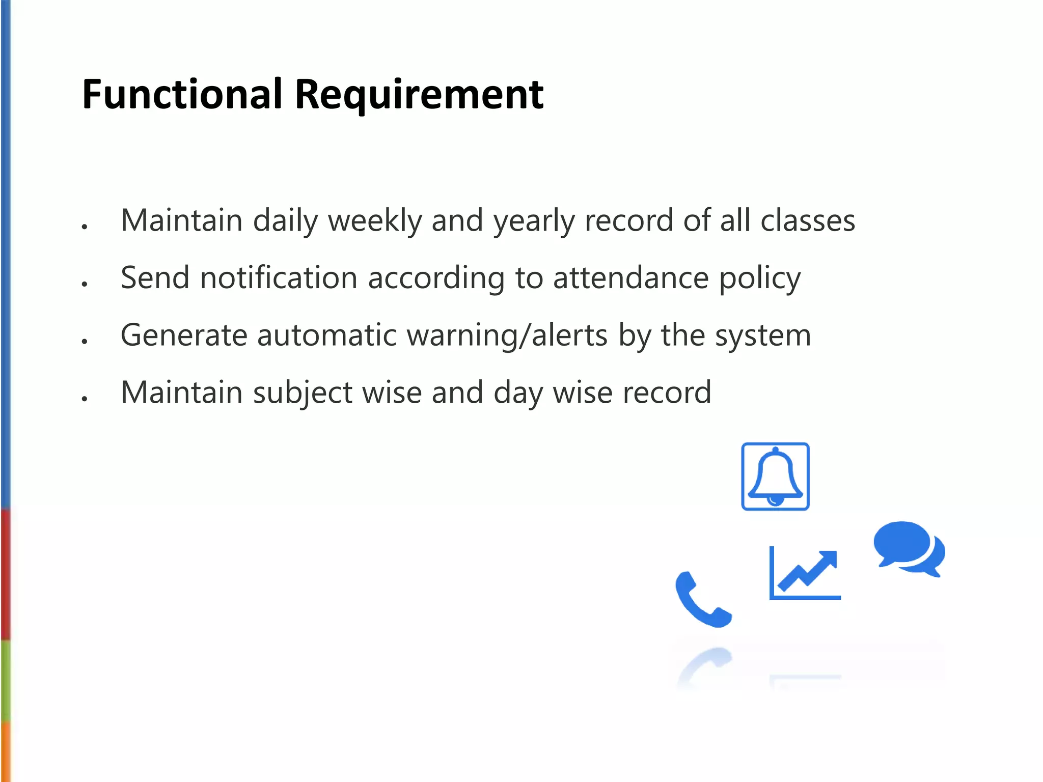 Functional Requirement
 Maintain daily weekly and yearly record of all classes
 Send notification according to attendance policy
 Generate automatic warning/alerts by the system
 Maintain subject wise and day wise record
 