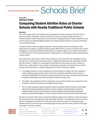 Schools Brief 
New York City Independent Budget Office Fiscal Brief 
January 2014 
Staying or Going? 
Comparing Student Attrition Rates at Charter 
Schools with Nearby Traditional Public Schools 
Summary 
One of the major issues in the debate over the expansion of charter schools in New York City has 
been the question of whether students transfer out of charter schools at higher rates than at 
traditional public schools. Researchers have found that changing schools can affect achievement and 
that for minority and disadvantaged students who change schools frequently it may be a contributor 
to the achievement gap. 
To assess whether elementary grade students in charter schools leave their schools any more 
frequently than students in traditional public schools, IBO examined a cohort of students who entered 
kindergarten in September 2008 and followed them through third grade. This involved tracking data 
on 3,043 students in 53 charter schools and 7,208 students in 116 traditional public schools nearest 
to each charter. 
We compared the rate at which charter school students in this cohort left their kindergarten school 
with the rate at which those in the same cohort in neighboring traditional public elementary schools 
left their schools. In addition to comparing the overall rates for the schools, we also consider any 
differences in rates based on such student characteristics as gender and race/ethnicity as well as 
poverty, special education, or English language learner status. Among our findings: 
• On average, students at charter schools stay at their schools at a higher rate than students at 
nearby traditional public schools. About 70 percent of students attending charter schools in 
school year 2008-2009 remained in the same school three years later, compared with 61 percent 
of students attending nearby traditional public schools three years later. 
• This higher rate of staying at charter schools also is found when students are compared in terms 
of gender, race/ethnicity, poverty, and English learner status. 
• The one major exception is special education students, who leave charter schools at a much higher 
rate than either general education students in charter schools or special education students in 
traditional public schools. Only 20 percent of students classified as requiring special education 
services who started kindergarten in charter schools remained in the same school after three years. 
We also found that for both charter school and traditional public school students, those who stayed in 
the same school from kindergarten through third grade did better on standardized math and reading 
tests in third grade than students from the cohort who switched schools. The achievement gap 
between stayers and movers was considerably larger for those who left charter schools and the gap 
was larger in math than reading. 
IBO New York City 
Independent Budget Office 
Ronnie Lowenstein, Director 
110 William St., 14th floor 
New York, NY 10038 
Tel. (212) 442-0632 
Fax (212) 442-0350 
iboenews@ibo.nyc.ny.us 
www.ibo.nyc.ny.us 
 