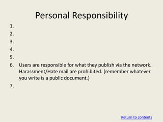 Personal Responsibility
1.
2.
3.
4.
5.
6. Users are responsible for what they publish via the network.
   Harassment/Hate mail are prohibited. (remember whatever
   you write is a public document.)
7.




                                                 Return to contents
 