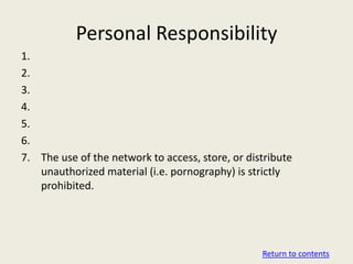 Personal Responsibility
1.
2.
3.
4.
5.
6.
7. The use of the network to access, store, or distribute
   unauthorized material (i.e. pornography) is strictly
   prohibited.




                                                  Return to contents
 