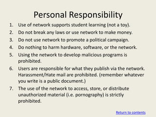 Personal Responsibility
1. Use of network supports student learning (not a toy).
2. Do not break any laws or use network to make money.
3. Do not use network to promote a political campaign.
4. Do nothing to harm hardware, software, or the network.
5. Using the network to develop malicious programs is
   prohibited.
6. Users are responsible for what they publish via the network.
   Harassment/Hate mail are prohibited. (remember whatever
   you write is a public document.)
7. The use of the network to access, store, or distribute
   unauthorized material (i.e. pornography) is strictly
   prohibited.

                                                 Return to contents
 