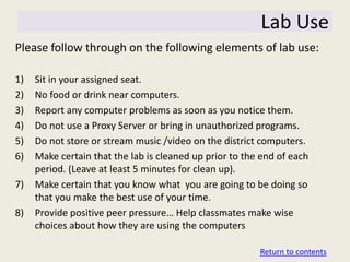 Lab Use
Please follow through on the following elements of lab use:

1)   Sit in your assigned seat.
2)   No food or drink near computers.
3)   Report any computer problems as soon as you notice them.
4)   Do not use a Proxy Server or bring in unauthorized programs.
5)   Do not store or stream music /video on the district computers.
6)   Make certain that the lab is cleaned up prior to the end of each
     period. (Leave at least 5 minutes for clean up).
7)   Make certain that you know what you are going to be doing so
     that you make the best use of your time.
8)   Provide positive peer pressure… Help classmates make wise
     choices about how they are using the computers

                                                         Return to contents
 