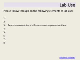 Lab Use
Please follow through on the following elements of lab use:

1)
2)
3)   Report any computer problems as soon as you notice them.
4)
5)
6)
7)
8)




                                                     Return to contents
 