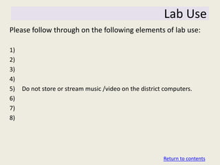 Lab Use
Please follow through on the following elements of lab use:

1)
2)
3)
4)
5)   Do not store or stream music /video on the district computers.
6)
7)
8)




                                                        Return to contents
 