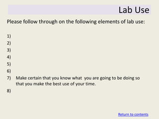 Lab Use
Please follow through on the following elements of lab use:

1)
2)
3)
4)
5)
6)
7)   Make certain that you know what you are going to be doing so
     that you make the best use of your time.
8)



                                                      Return to contents
 