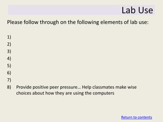 Lab Use
Please follow through on the following elements of lab use:

1)
2)
3)
4)
5)
6)
7)
8)   Provide positive peer pressure… Help classmates make wise
     choices about how they are using the computers



                                                      Return to contents
 