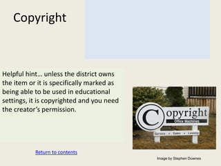 Copyright



Helpful hint… unless the district owns
the item or it is specifically marked as
being able to be used in educational
settings, it is copyrighted and you need
the creator’s permission.




           Return to contents
                                           Image by Stephen Downes
 