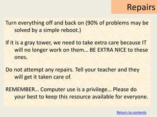 Repairs
Turn everything off and back on (90% of problems may be
   solved by a simple reboot.)

If it is a gray tower, we need to take extra care because IT
     will no longer work on them… BE EXTRA NICE to these
     ones.

Do not attempt any repairs. Tell your teacher and they
   will get it taken care of.

REMEMBER… Computer use is a privilege… Please do
  your best to keep this resource available for everyone.

                                              Return to contents
 