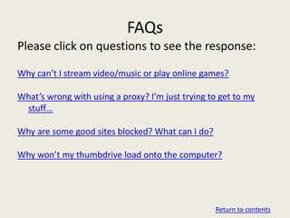 FAQs
Please click on questions to see the response:

Why can’t I stream video/music or play online games?

What’s wrong with using a proxy? I’m just trying to get to my
 stuff…

Why are some good sites blocked? What can I do?

Why won’t my thumbdrive load onto the computer?




                                                  Return to contents
 