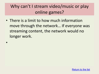 Why can’t I stream video/music or play
               online games?
• There is a limit to how much information
  move through the network… If everyone was
  streaming content, the network would no
  longer work.
•




                                 Return to the list
 