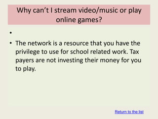 Why can’t I stream video/music or play
               online games?
•
• The network is a resource that you have the
  privilege to use for school related work. Tax
  payers are not investing their money for you
  to play.




                                     Return to the list
 