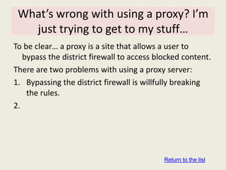 What’s wrong with using a proxy? I’m
   just trying to get to my stuff…
To be clear… a proxy is a site that allows a user to
   bypass the district firewall to access blocked content.
There are two problems with using a proxy server:
1. Bypassing the district firewall is willfully breaking
    the rules.
2.




                                            Return to the list
 