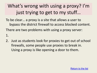 What’s wrong with using a proxy? I’m
   just trying to get to my stuff…
To be clear… a proxy is a site that allows a user to
   bypass the district firewall to access blocked content.
There are two problems with using a proxy server:
1.
2. Just as students look for proxies to get out of school
    firewalls, some people use proxies to break in.
    Using a proxy is like opening a door to them.



                                            Return to the list
 