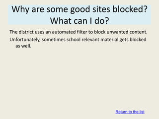 Why are some good sites blocked?
         What can I do?
The district uses an automated filter to block unwanted content.
Unfortunately, sometimes school relevant material gets blocked
  as well.




                                                 Return to the list
 