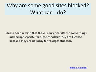 Why are some good sites blocked?
         What can I do?


Please bear in mind that there is only one filter so some things
   may be appropriate for high school but they are blocked
   because they are not okay for younger students.




                                                  Return to the list
 