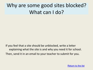 Why are some good sites blocked?
         What can I do?




If you feel that a site should be unblocked, write a letter
    explaining what the site is and why you need it for school.
Then, send it in an email to your teacher to submit for you.


                                                   Return to the list
 