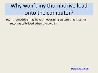 Why won’t my thumbdrive load
       onto the computer?
Your thumbdrive may have an operating system that is set to
  automatically load when plugged in.




                                                Return to the list
 