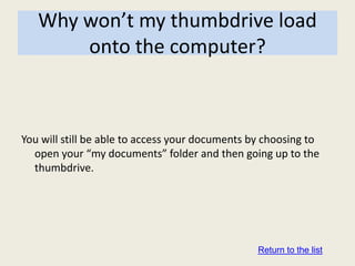 Why won’t my thumbdrive load
       onto the computer?



You will still be able to access your documents by choosing to
  open your “my documents” folder and then going up to the
  thumbdrive.




                                                 Return to the list
 