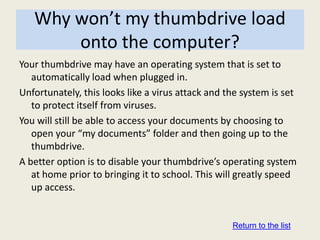 Why won’t my thumbdrive load
       onto the computer?
Your thumbdrive may have an operating system that is set to
   automatically load when plugged in.
Unfortunately, this looks like a virus attack and the system is set
   to protect itself from viruses.
You will still be able to access your documents by choosing to
   open your “my documents” folder and then going up to the
   thumbdrive.
A better option is to disable your thumbdrive’s operating system
   at home prior to bringing it to school. This will greatly speed
   up access.


                                                   Return to the list
 