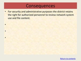 Consequences
• For security and administrative purposes the district retains
  the right for authorized personnel to review network system
  use and file content.

•

•

•




                                                  Return to contents
 