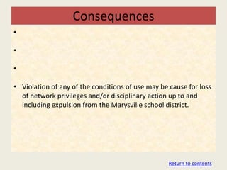 Consequences
•

•

•

• Violation of any of the conditions of use may be cause for loss
  of network privileges and/or disciplinary action up to and
  including expulsion from the Marysville school district.




                                                   Return to contents
 