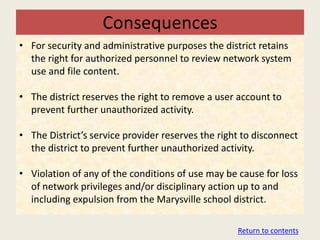 Consequences
• For security and administrative purposes the district retains
  the right for authorized personnel to review network system
  use and file content.

• The district reserves the right to remove a user account to
  prevent further unauthorized activity.

• The District’s service provider reserves the right to disconnect
  the district to prevent further unauthorized activity.

• Violation of any of the conditions of use may be cause for loss
  of network privileges and/or disciplinary action up to and
  including expulsion from the Marysville school district.

                                                   Return to contents
 