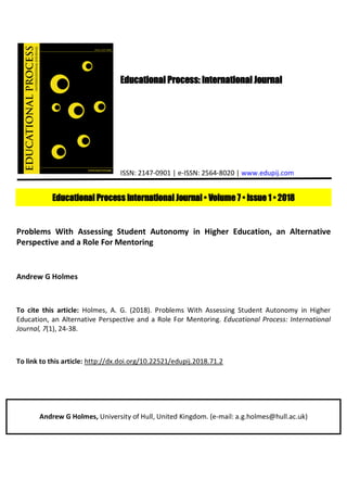 Educational Process: International Journal
ISSN: 2147-0901 | e-ISSN: 2564-8020 | www.edupij.com
Educational Process International Journal • Volume 7 • Issue 1 • 2018
Problems With Assessing Student Autonomy in Higher Education, an Alternative
Perspective and a Role For Mentoring
Andrew G Holmes
To cite this article: Holmes, A. G. (2018). Problems With Assessing Student Autonomy in Higher
Education, an Alternative Perspective and a Role For Mentoring. Educational Process: International
Journal, 7(1), 24-38.
To link to this article: http://dx.doi.org/10.22521/edupij.2018.71.2
Andrew G Holmes, University of Hull, United Kingdom. (e-mail: a.g.holmes@hull.ac.uk)
 