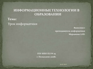 ИНФОРМАЦИОННЫЕ ТЕХНОЛОГИИ В
               ОБРАЗОВАНИИ
Тема:
Урок информатики
                                                   Выполнил:
                             преподаватель информатики
                                               Морзакова А.Ю.




            ГОУ НПО ПЛ № 25
            г. Полысаево 2008г.


                                  26.02.2013                    1
 