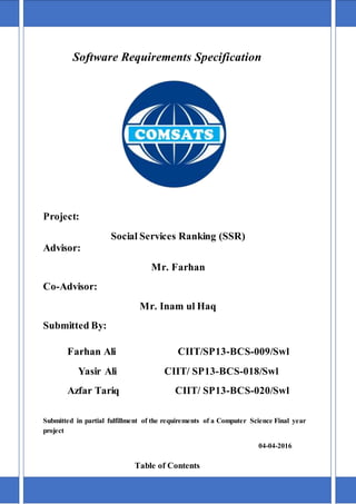 Software Requirements Specification
Project:
Social Services Ranking (SSR)
Advisor:
Mr. Farhan
Co-Advisor:
Mr. Inam ul Haq
Submitted By:
Farhan Ali CIIT/SP13-BCS-009/Swl
Yasir Ali CIIT/ SP13-BCS-018/Swl
Azfar Tariq CIIT/ SP13-BCS-020/Swl
Submitted in partial fulfillment of the requirements of a Computer Science Final year
project
04-04-2016
Table of Contents
1 Introduction 3
 