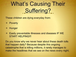 What’s Causing Their
Suffering?
These children are dying everyday from:
 Poverty
 Hunger
 Easily preventable illnesses and diseases IF WE
START HELPING!!!
Do you know why we never hear about these death tolls
that happen daily? Because despite this ongoing
catastrophe that is killing millions, it rarely manages to
make the headlines that we see on the news every night.
 
