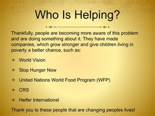 Who Is Helping?
Thankfully, people are becoming more aware of this problem
and are doing something about it. They have made
companies, which grow stronger and give children living in
poverty a better chance, such as:
 World Vision
 Stop Hunger Now
 United Nations World Food Program (WFP)
 CRS
 Heifer International
Thank you to these people that are changing peoples lives!
 