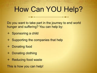 How Can YOU Help?
Do you want to take part in the journey to end world
hunger and suffering? You can help by:
 Sponsoring a child
 Supporting the companies that help
 Donating food
 Donating clothing
 Reducing food waste
This is how you can help!
 
