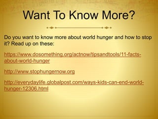 Want To Know More?
Do you want to know more about world hunger and how to stop
it? Read up on these:
https://www.dosomething.org/actnow/tipsandtools/11-facts-
about-world-hunger
http://www.stophungernow.org
http://everydaylife.globalpost.com/ways-kids-can-end-world-
hunger-12306.html
 