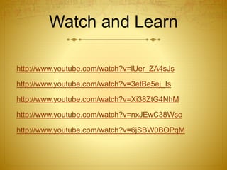 Watch and Learn
http://www.youtube.com/watch?v=lUer_ZA4sJs
http://www.youtube.com/watch?v=3etBe5ej_Is
http://www.youtube.com/watch?v=Xi38ZtG4NhM
http://www.youtube.com/watch?v=nxJEwC38Wsc
http://www.youtube.com/watch?v=6jSBW0BOPqM
 