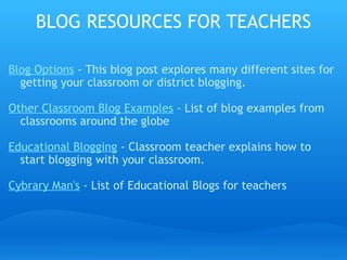 BLOG RESOURCES FOR TEACHERS Blog Options  - This blog post explores many different sites for getting your classroom or district blogging. Other Classroom Blog Examples  - List of blog examples from classrooms around the globe Educational Blogging  - Classroom teacher explains how to start blogging with your classroom. Cybrary Man's  - List of Educational Blogs for teachers 
