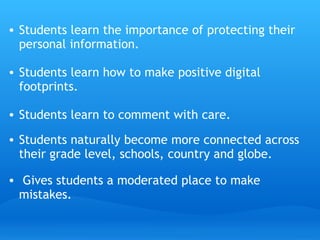 Students learn the importance of protecting their personal information. Students learn how to make positive digital footprints.  Students learn to comment with care. Students naturally become more connected across their grade level, schools, country and globe.   Gives students a moderated place to make mistakes.   