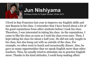 Jun Nishiyama
Embassy Center for English Studies, Winter 2012
I lived in San Francisco last year to improve my English skills and
met Ramon in his class. I remember that I have heard about a lot of
his good reputations from other students before I took his class.
Therefore, I was interested in taking his class. As the reputations, I
came to like his class as soon as I took his class even once. Then, I
kept taking his class for about a half year. He did not only taught in
his class, but also hung out with us outside of the class. For
example, we often went to lunch and occasionally dinner. Also, he
gave us many opportunities that we speak English more than other
teachers. Thus, he usually tried to stimulate me to practice English
more. Thanks to his kind attitudes, I could keep making effort.
 